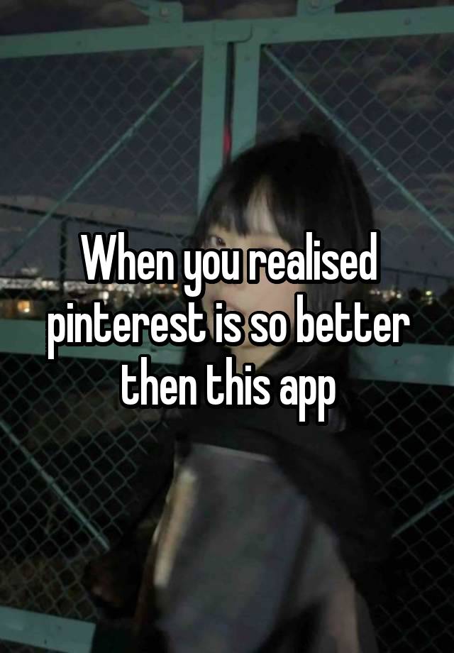 When you realised pinterest is so better then this app