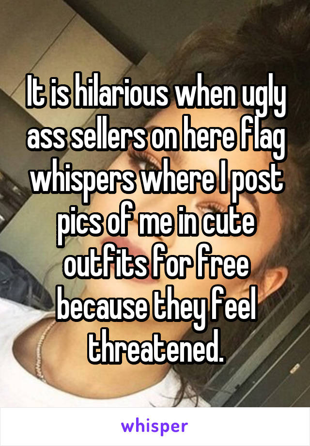 It is hilarious when ugly ass sellers on here flag whispers where I post pics of me in cute outfits for free because they feel threatened.