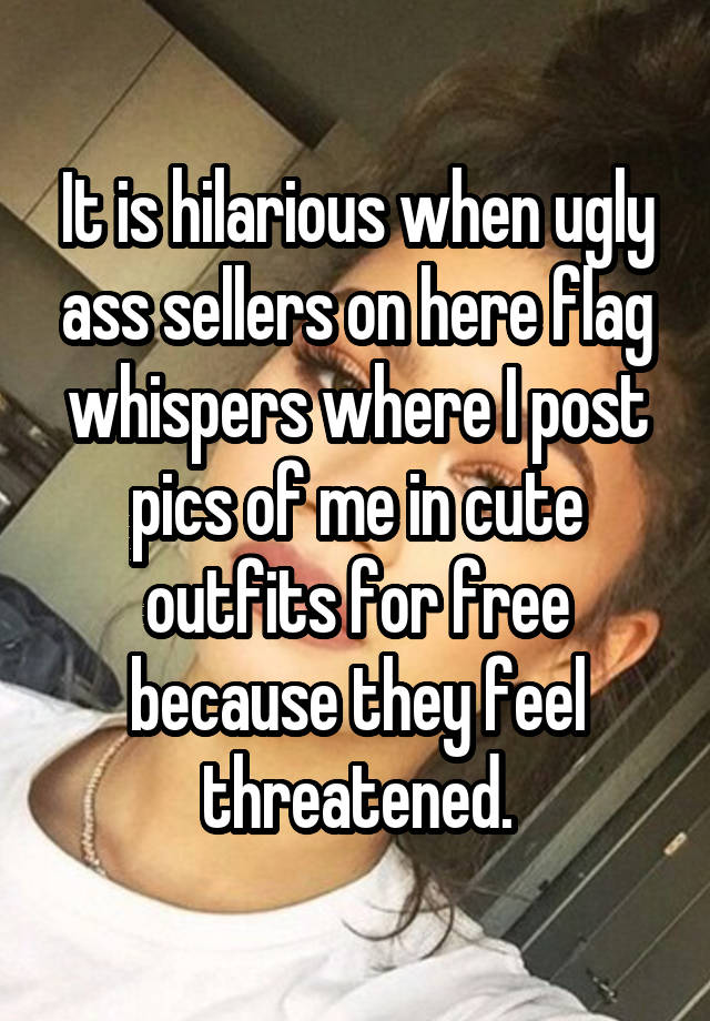 It is hilarious when ugly ass sellers on here flag whispers where I post pics of me in cute outfits for free because they feel threatened.