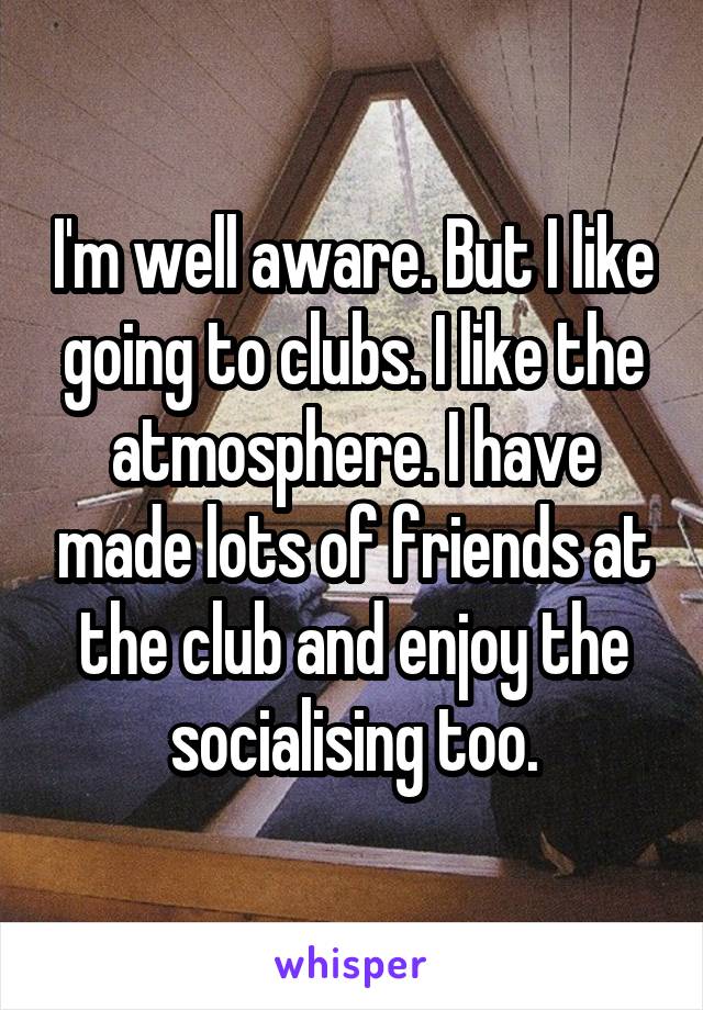 I'm well aware. But I like going to clubs. I like the atmosphere. I have made lots of friends at the club and enjoy the socialising too.