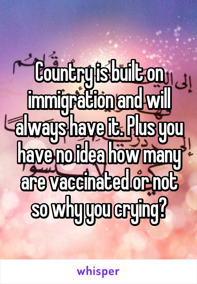 Country is built on immigration and will always have it. Plus you have no idea how many are vaccinated or not so why you crying?