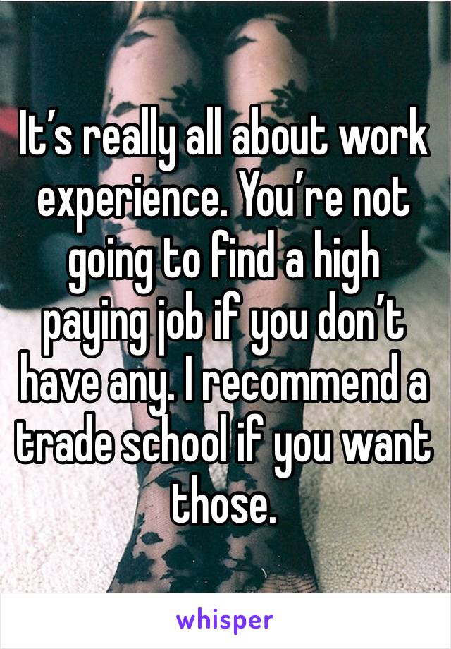 It’s really all about work experience. You’re not going to find a high paying job if you don’t have any. I recommend a trade school if you want those. 