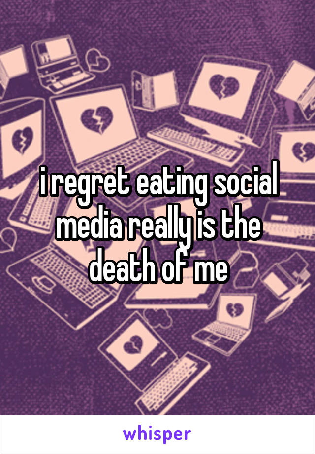 i regret eating social media really is the death of me