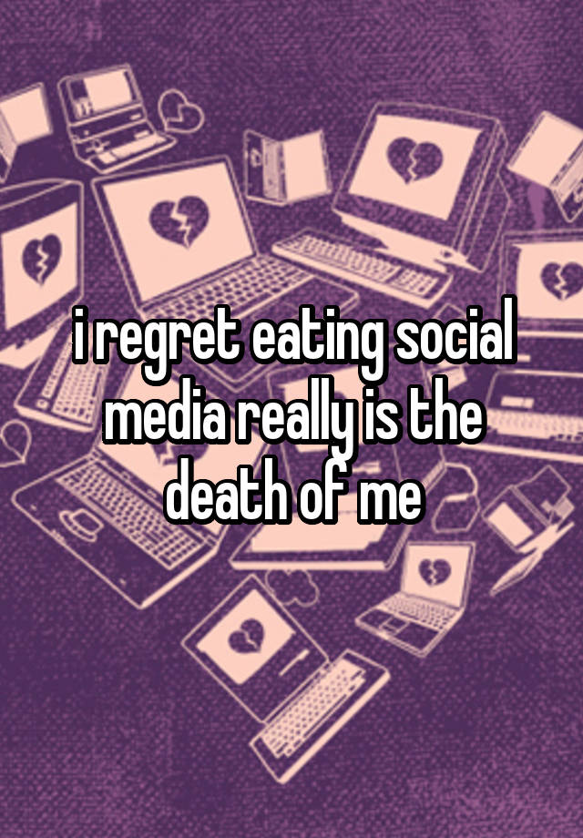 i regret eating social media really is the death of me