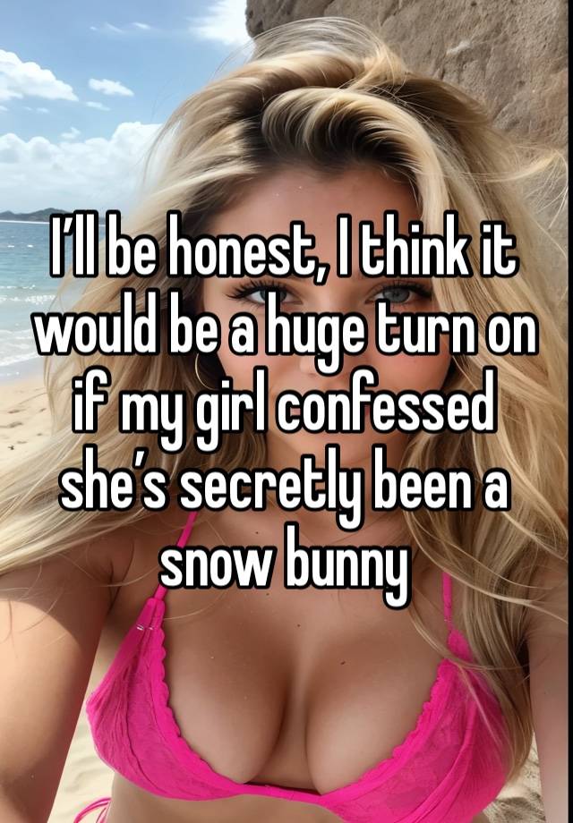 I’ll be honest, I think it would be a huge turn on if my girl confessed she’s secretly been a snow bunny 