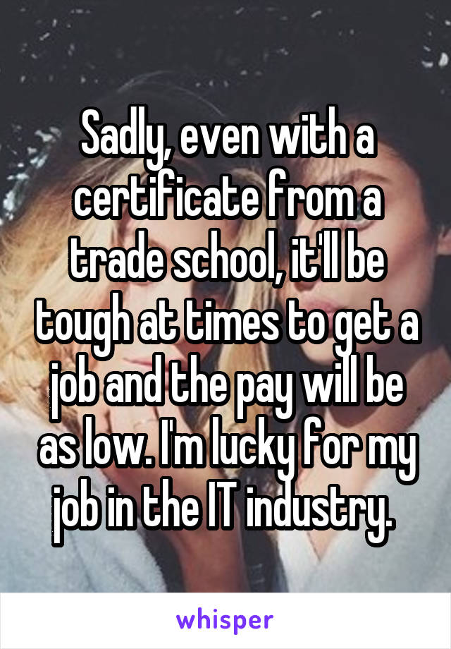 Sadly, even with a certificate from a trade school, it'll be tough at times to get a job and the pay will be as low. I'm lucky for my job in the IT industry. 