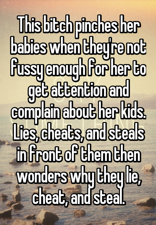 This bitch pinches her babies when they're not fussy enough for her to get attention and complain about her kids. Lies, cheats, and steals in front of them then wonders why they lie, cheat, and steal.