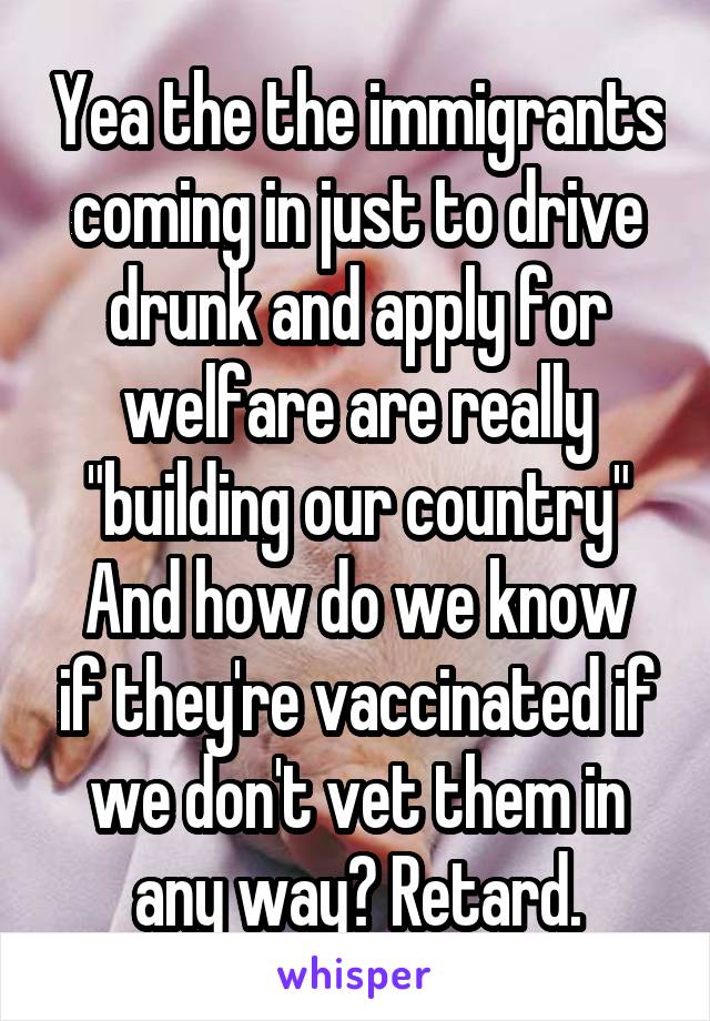 Yea the the immigrants coming in just to drive drunk and apply for welfare are really "building our country"
And how do we know if they're vaccinated if we don't vet them in any way? Retard.