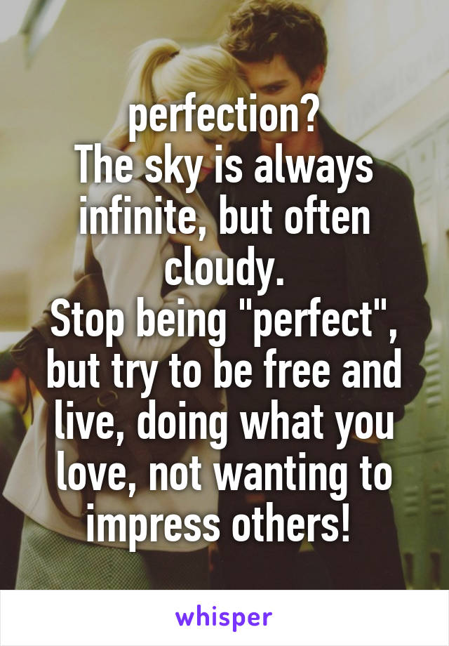  perfection?
The sky is always infinite, but often cloudy.
Stop being "perfect", but try to be free and live, doing what you love, not wanting to impress others! 