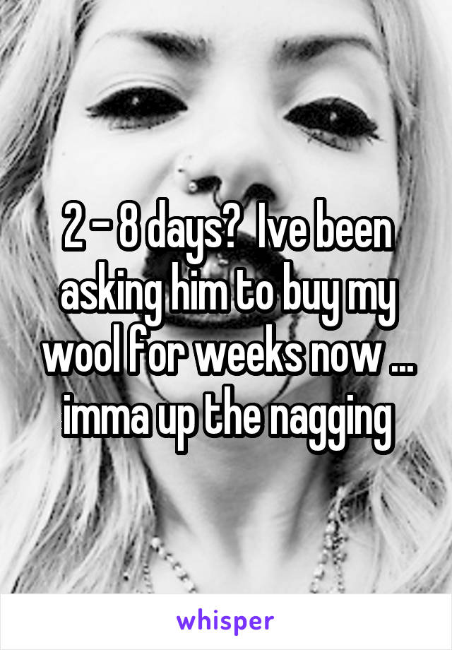 2 - 8 days?  Ive been asking him to buy my wool for weeks now ... imma up the nagging