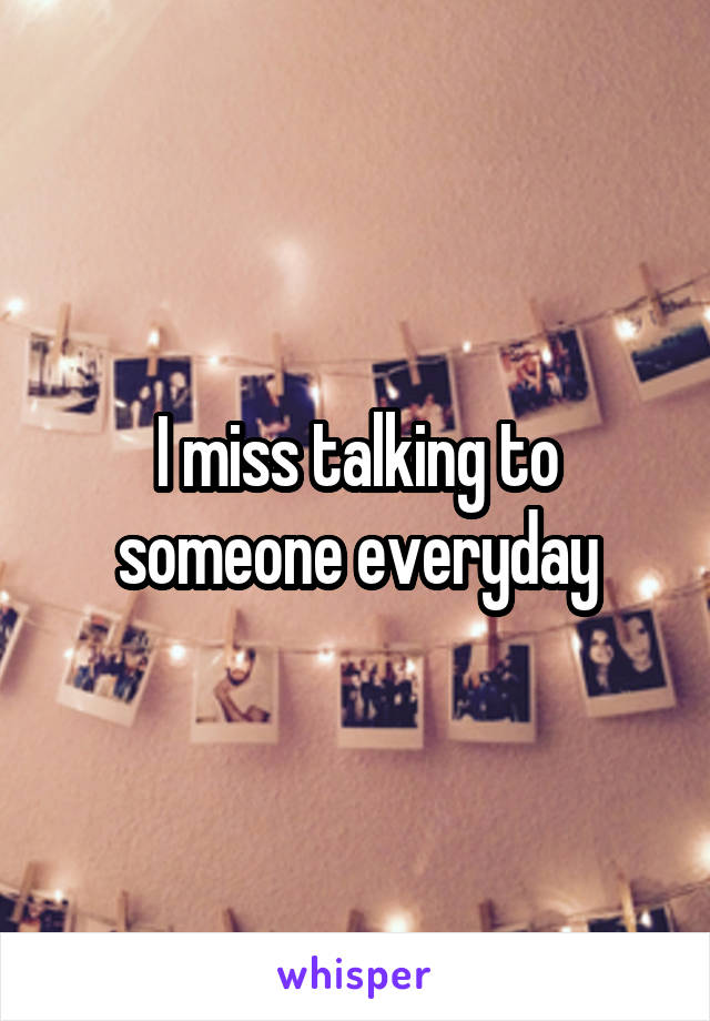 I miss talking to someone everyday