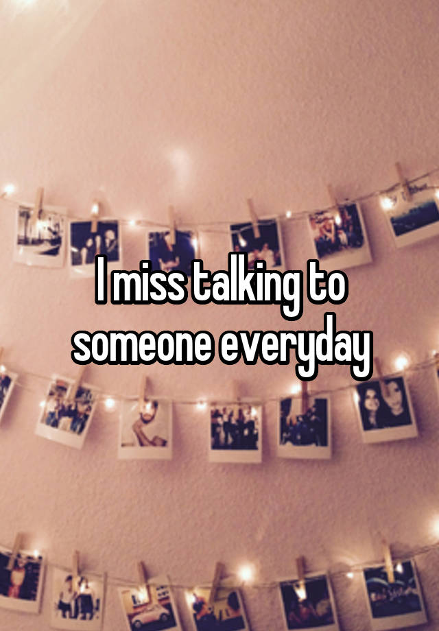 I miss talking to someone everyday