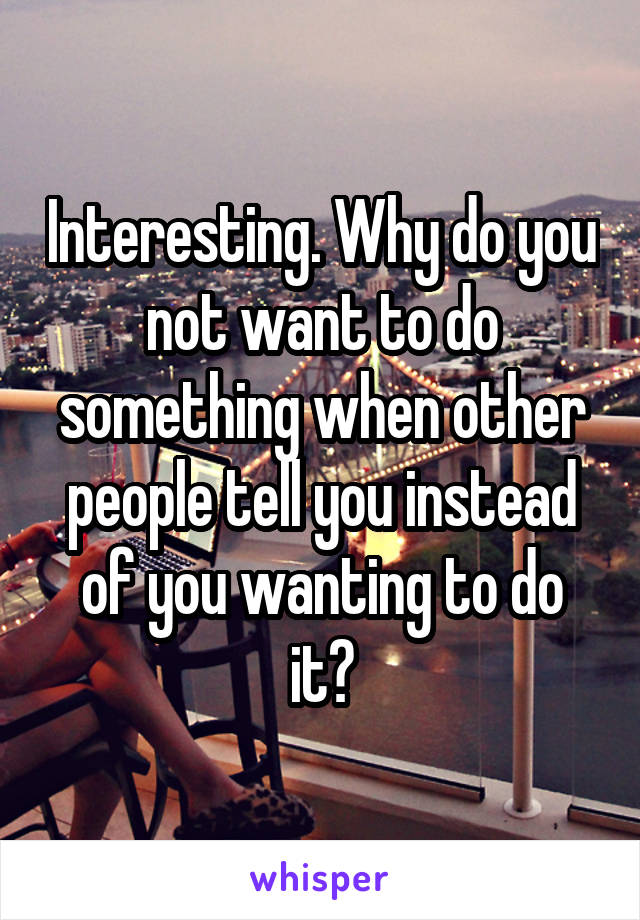 Interesting. Why do you not want to do something when other people tell you instead of you wanting to do it?