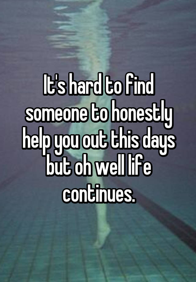 It's hard to find someone to honestly help you out this days but oh well life continues.