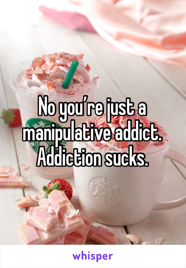 No you’re just a manipulative addict. Addiction sucks. 