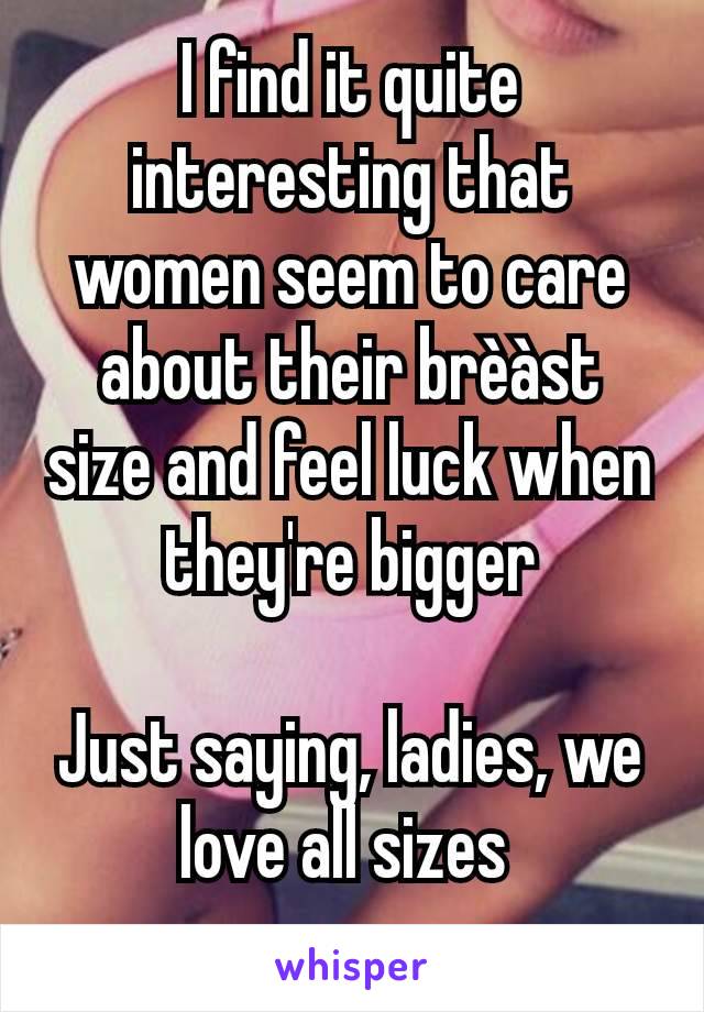 I find it quite interesting that women seem to care about their brèàst size and feel luck when they're bigger

Just saying, ladies, we love all sizes 
