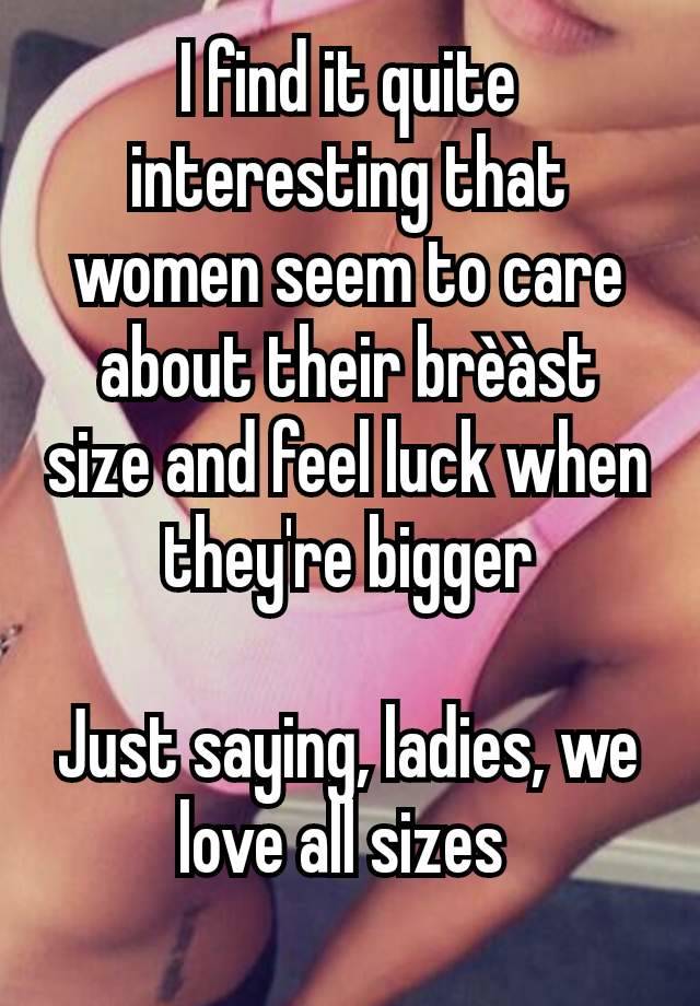 I find it quite interesting that women seem to care about their brèàst size and feel luck when they're bigger

Just saying, ladies, we love all sizes 
