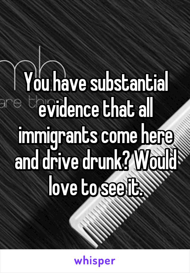 You have substantial evidence that all immigrants come here and drive drunk? Would love to see it.