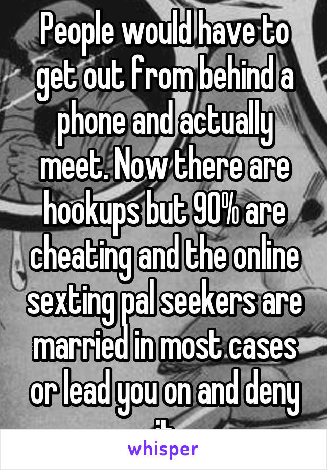 People would have to get out from behind a phone and actually meet. Now there are hookups but 90% are cheating and the online sexting pal seekers are married in most cases or lead you on and deny it