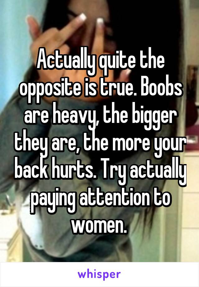 Actually quite the opposite is true. Boobs are heavy, the bigger they are, the more your back hurts. Try actually paying attention to women. 