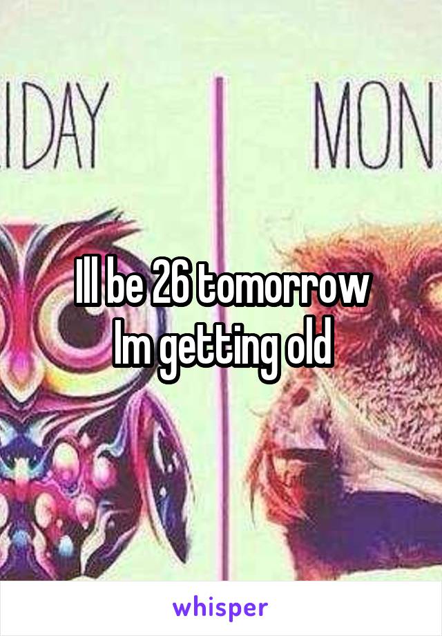 Ill be 26 tomorrow
Im getting old