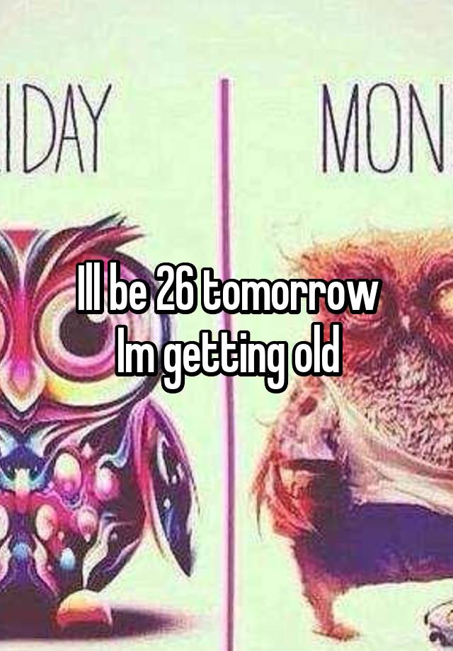 Ill be 26 tomorrow
Im getting old