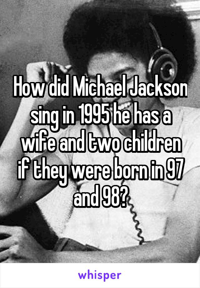 How did Michael Jackson sing in 1995 he has a wife and two children if they were born in 97 and 98?