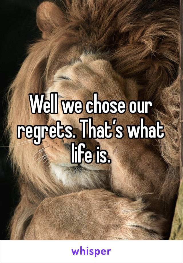 Well we chose our regrets. That’s what life is. 