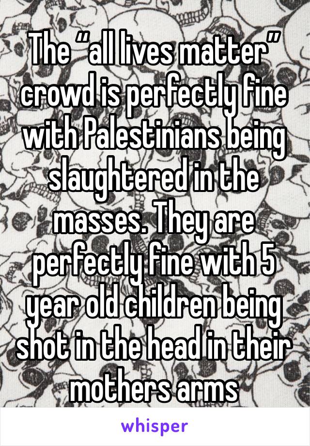 The “all lives matter” crowd is perfectly fine with Palestinians being slaughtered in the masses. They are perfectly fine with 5 year old children being shot in the head in their mothers arms