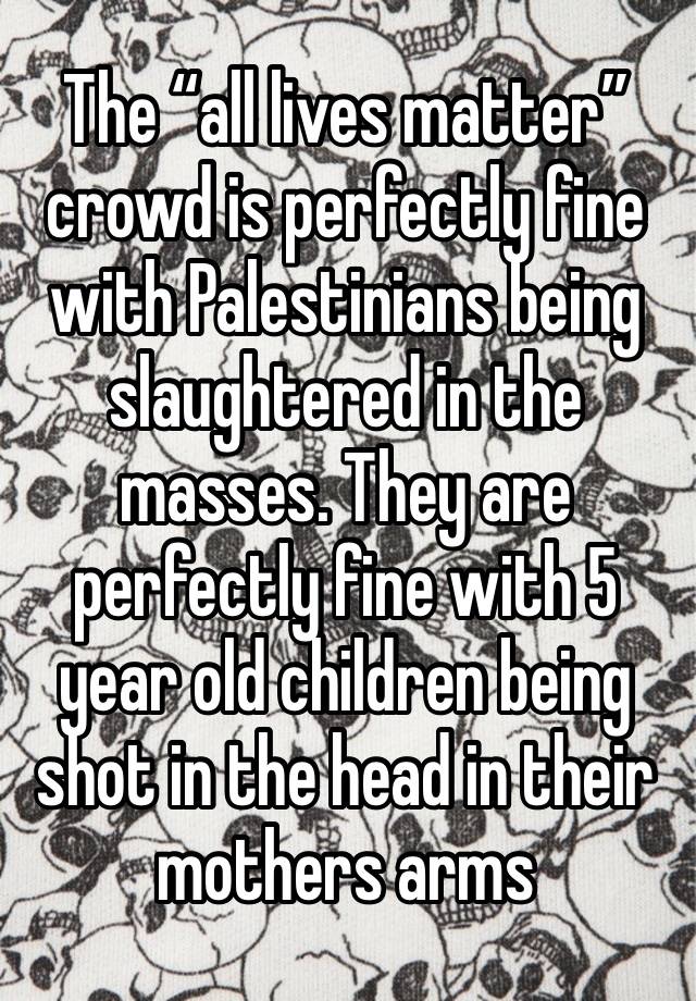 The “all lives matter” crowd is perfectly fine with Palestinians being slaughtered in the masses. They are perfectly fine with 5 year old children being shot in the head in their mothers arms