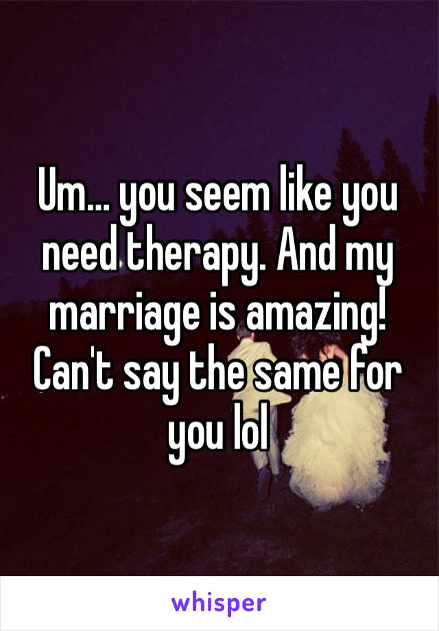 Um… you seem like you need therapy. And my marriage is amazing! Can't say the same for you lol 