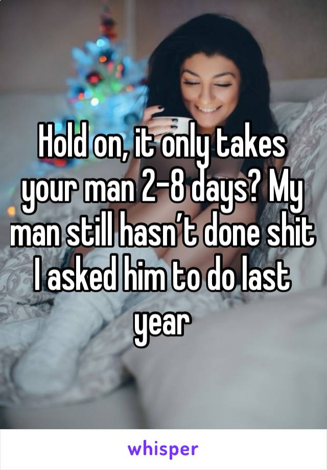 Hold on, it only takes your man 2-8 days? My man still hasn’t done shit I asked him to do last year 