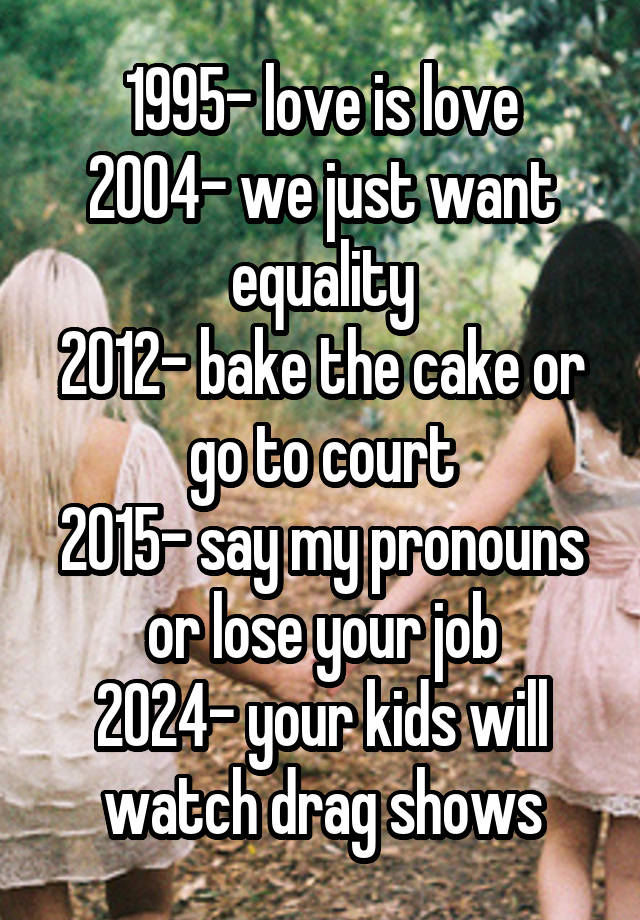 1995- love is love
2004- we just want equality
2012- bake the cake or go to court
2015- say my pronouns or lose your job
2024- your kids will watch drag shows