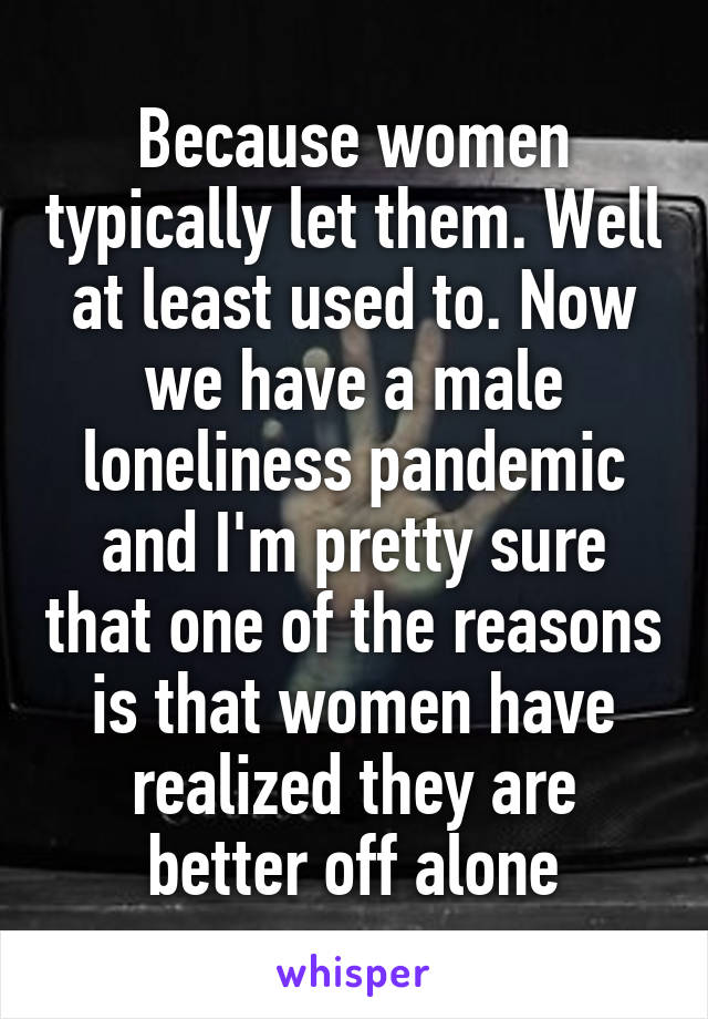 Because women typically let them. Well at least used to. Now we have a male loneliness pandemic and I'm pretty sure that one of the reasons is that women have realized they are better off alone