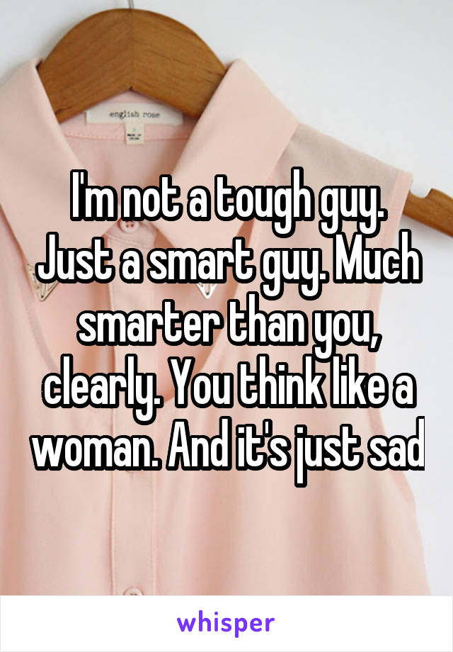 I'm not a tough guy. Just a smart guy. Much smarter than you, clearly. You think like a woman. And it's just sad