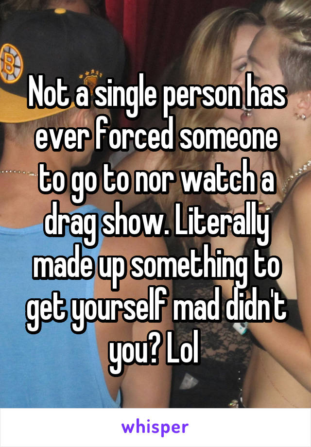 Not a single person has ever forced someone to go to nor watch a drag show. Literally made up something to get yourself mad didn't you? Lol 