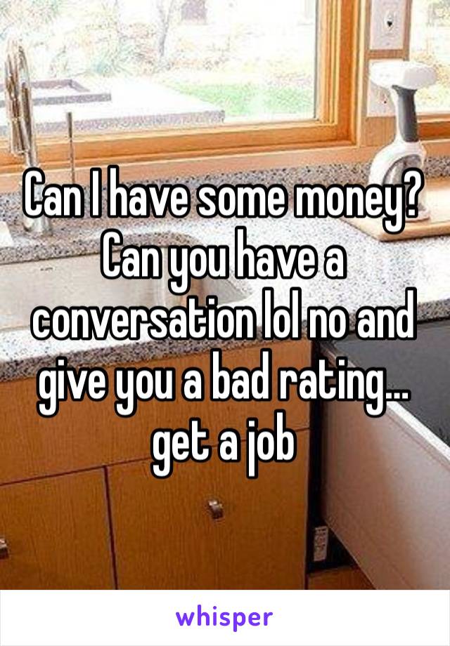 Can I have some money? Can you have a conversation lol no and give you a bad rating… get a job