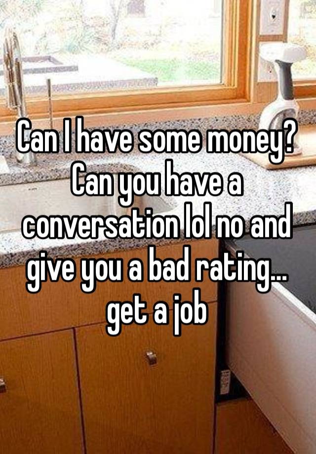 Can I have some money? Can you have a conversation lol no and give you a bad rating… get a job