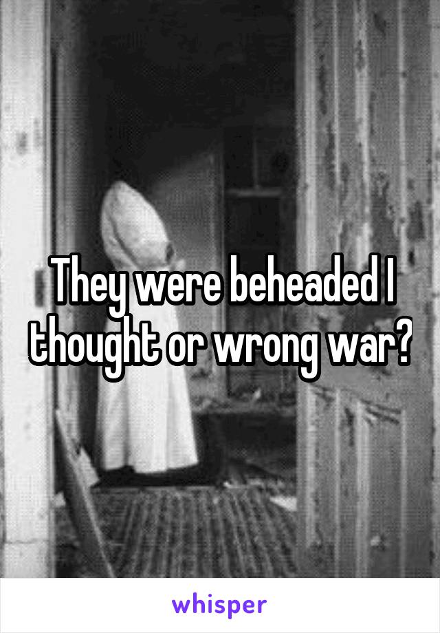 They were beheaded I thought or wrong war?