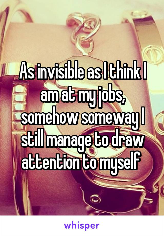 As invisible as I think I am at my jobs, somehow someway I still manage to draw attention to myself 