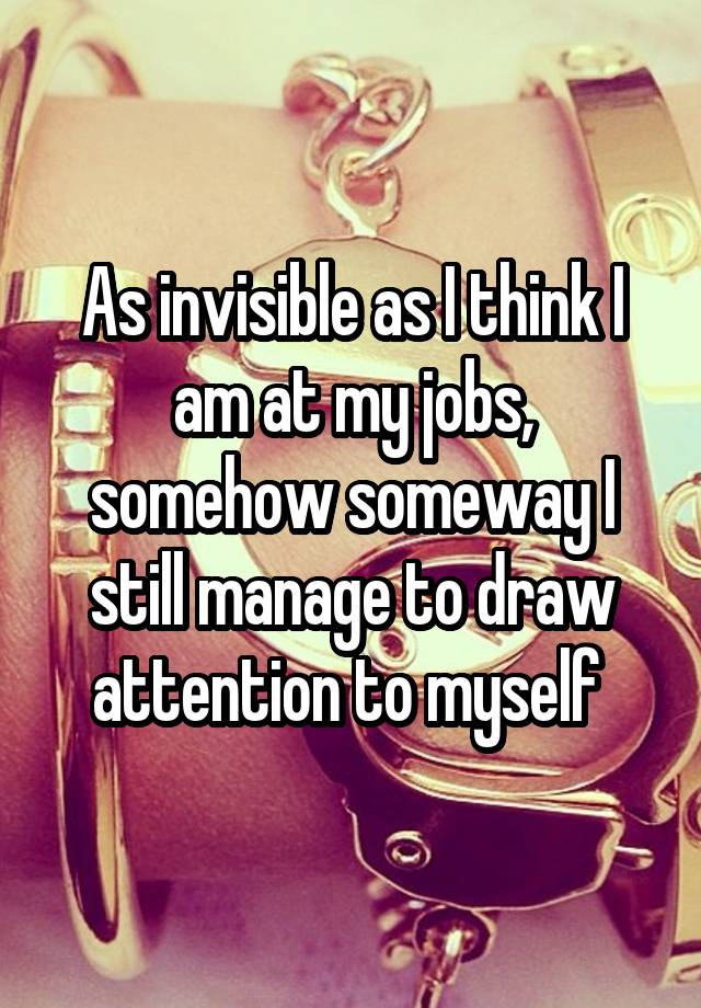 As invisible as I think I am at my jobs, somehow someway I still manage to draw attention to myself 