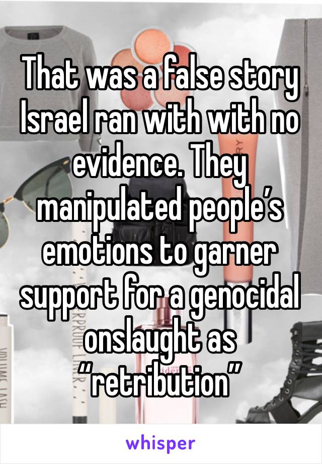 That was a false story Israel ran with with no evidence. They manipulated people’s emotions to garner support for a genocidal onslaught as “retribution”