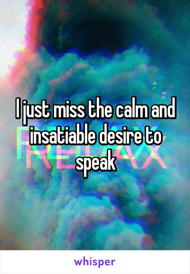 I just miss the calm and insatiable desire to speak