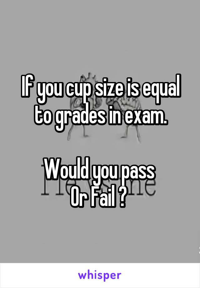 If you cup size is equal to grades in exam.

Would you pass 
Or Fail ? 