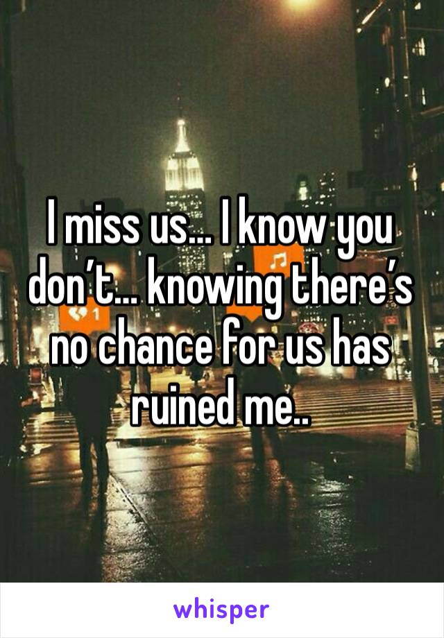 I miss us… I know you don’t… knowing there’s no chance for us has ruined me..