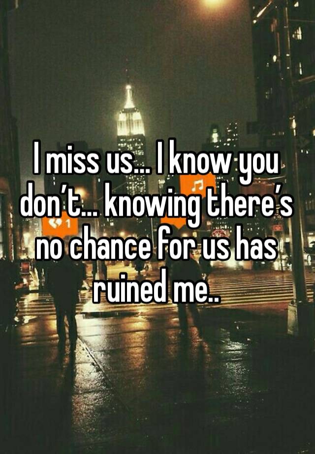 I miss us… I know you don’t… knowing there’s no chance for us has ruined me..