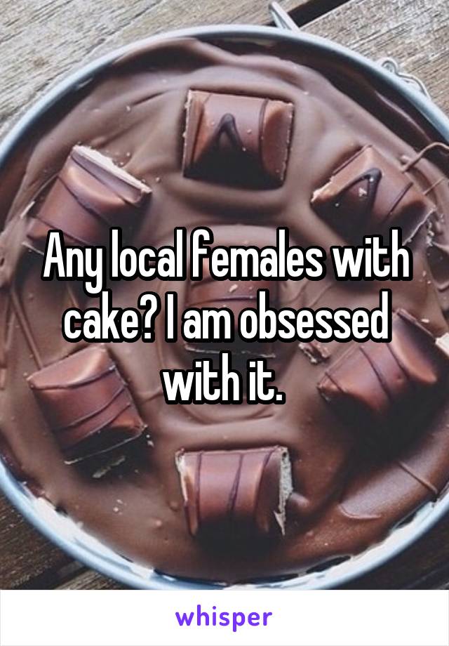 Any local females with cake? I am obsessed with it. 