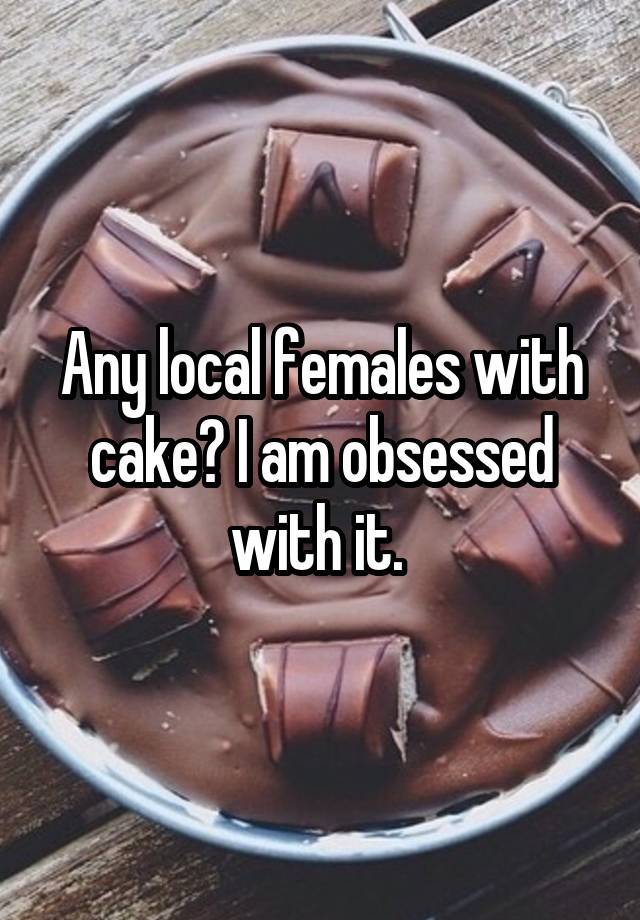 Any local females with cake? I am obsessed with it. 