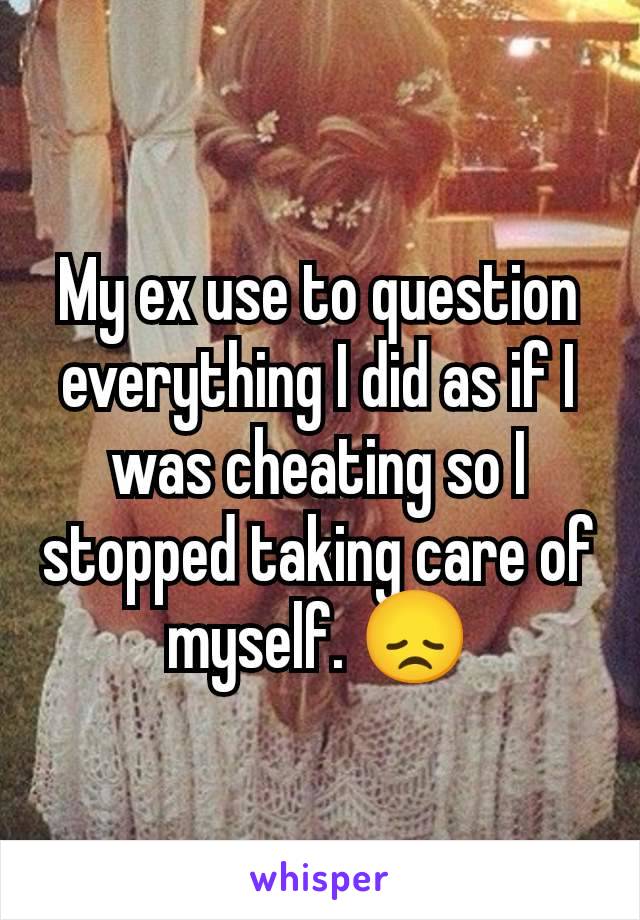 My ex use to question everything I did as if I was cheating so I stopped taking care of myself. 😞