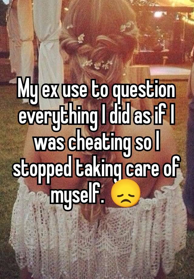 My ex use to question everything I did as if I was cheating so I stopped taking care of myself. 😞